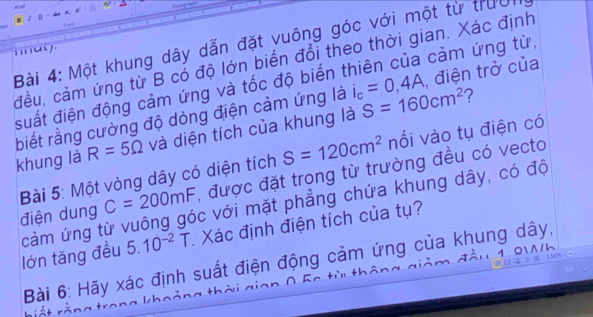 Arial 
Parac 
1 D 
Fort 
Bài 4: Một khung dây dẫn đặt vuông góc với một từ trười 
h a y 
đầu, cảm ứng từ B có độ lớn biến đổi theo thời gian. Xác định 
suất điện động cảm ứng và tốc độ biến thiên của cảm ứng từ, 
biết rằng cường độ dòng điện cảm ứng là i_c=0,4A , điện trở của 
khung là R=5Omega và diện tích của khung là S=160cm^2
Bài 5: Một vòng dây có diện tích S=120cm^2 nối vào tụ điện có 
điện dung C=200mF , được đặt trong từ trường đều có vecto 
cảm ứng từ vuông góc với mặt phẳng chứa khung dây, có độ 
lớn tăng đều 5.10^(-2) T. Xác định điện tích của tụ? 
1 º'' 
Bài 6: Hãy xác định suất điện động cảm ứng của khung dây,