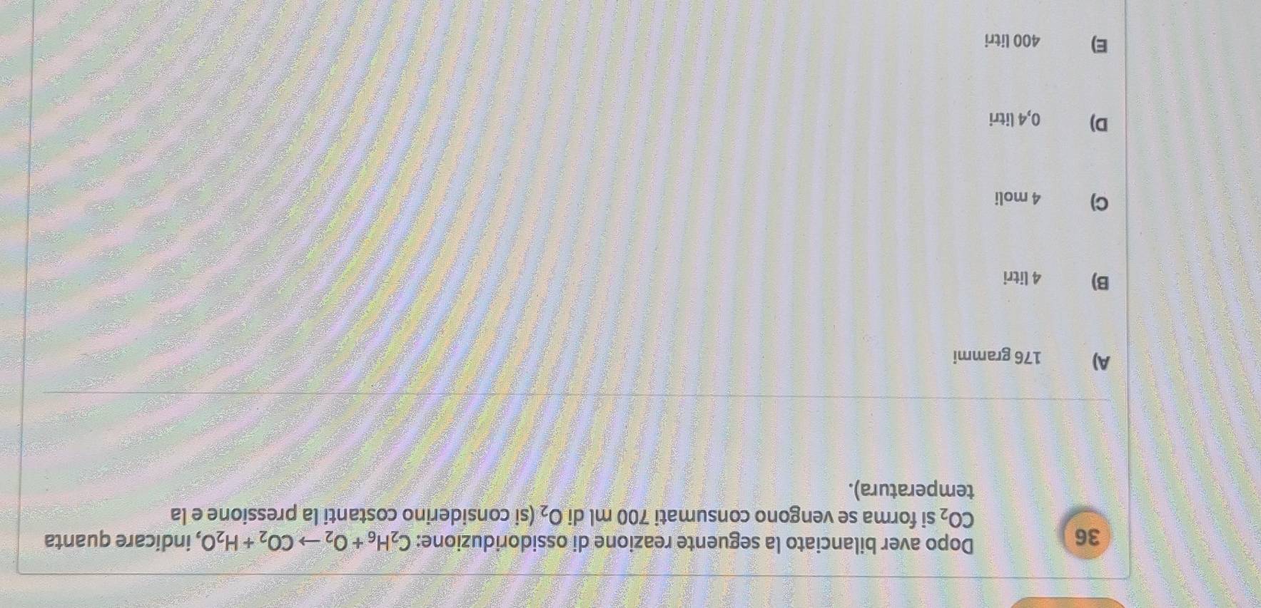 Dopo aver bilanciato la seguente reazione di ossidoriduzione: C_2H_6+O_2to CO_2+H_2O
36 , indicare quanta
CO_2 si forma se vengono consumati 700 ml di O_2 (si considerino costanti la pressione e la
temperatura).
A) 176 grammi
B) 4 litri
C) 4 moli
D) € 0,4 litri
E) 400 litri