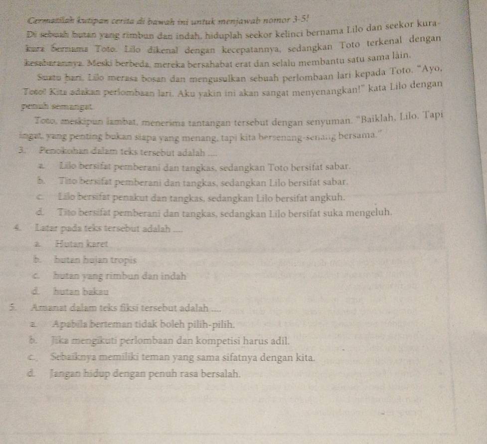 Cermatiah kutipan cerita di bawah ini untuk menjawab nomor 3-5!
De sebuah butan yang rimbun dan indah, hiduplah seekor kelinci bernama Lilo dan seekor kura
kerz bernama Toto. Lilo dikenal dengan kecepatannya, sedangkan Totō terkenal dengan
kesabaranaya. Meski berbeda, mereka bersahabat erat dan selalu membantu satu sama làin.
Suatu hari. Lilo merasa bosan dan mengusulkan sebuah perlombaan lari kepada Toto, "Ayo,
Toto! Kita adakan perlombaan lari. Aku yakin ini akan sangat menyenangkan!" kata Lilo dengan
penuh semangat
Toto, meskipun iambat, menerima tantangan tersebut dengan senyuman, ''Baiklah, Lilo. Tapi
ingat, yang penting bukan siapa yang menang, tapi kita bersenang-senang bersama."
3. Penokohan dalam teks tersebut adalah ....
a Lilo bersifat pemberani dan tangkas, sedangkan Toto bersifat sabar.
b. Tito bersifat pemberani dan tangkas, sedangkan Lilo bersifat sabar.
c Lilo bersifat penakut dan tangkas, sedangkan Lilo bersifat angkuh.
d. Tito bersifat pemberani dan tangkas, sedangkan Lilo bersifat suka mengeluh.
4. Latar pada teks tersebut adalah ....
a. Hutan karet
b. hutan hujan tropis
c. hutan yang rimbun dan indah
d. hutan bakau
5. Amanat dalam teks fiksi tersebut adalah ....
a. Apabila berteman tidak boleh pilih-pilih.
b. Jika mengikuti perlombaan dan kompetisi harus adil.
c. Sebaiknya memiliki teman yang sama sifatnya dengan kita.
d. Jangan hidup dengan penuh rasa bersalah.