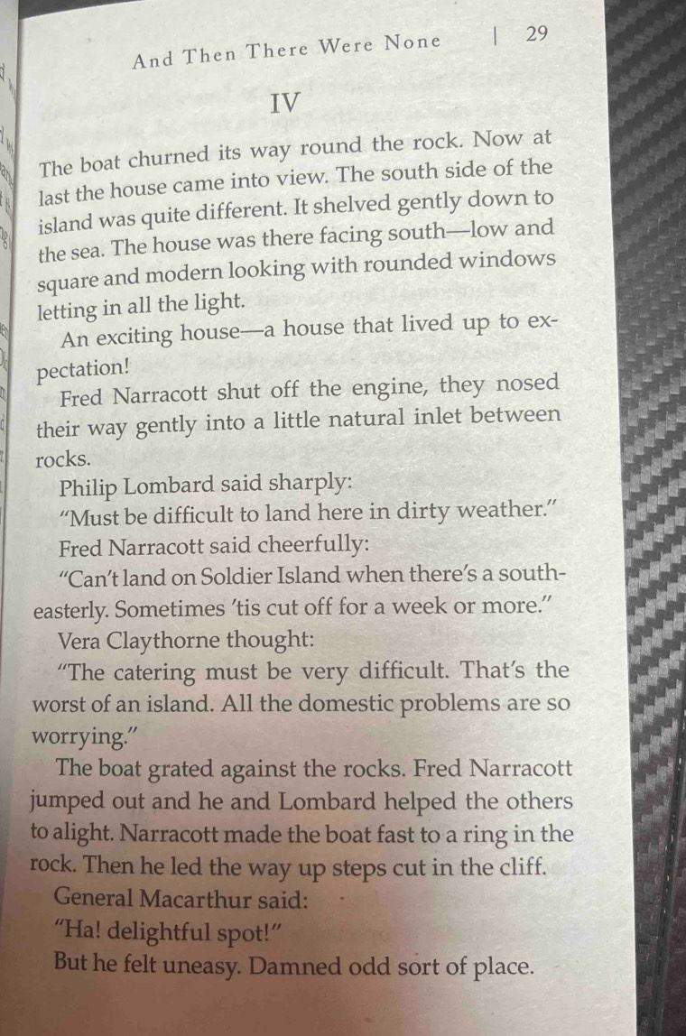 And Then There Were None 29 

IV 
The boat churned its way round the rock. Now at 
last the house came into view. The south side of the 
island was quite different. It shelved gently down to 
the sea. The house was there facing south—low and 
square and modern looking with rounded windows 
letting in all the light. 
An exciting house—a house that lived up to ex- 
pectation! 
Fred Narracott shut off the engine, they nosed 
their way gently into a little natural inlet between 
rocks. 
Philip Lombard said sharply: 
“Must be difficult to land here in dirty weather.” 
Fred Narracott said cheerfully: 
“Can’t land on Soldier Island when there’s a south- 
easterly. Sometimes 'tis cut off for a week or more.” 
Vera Claythorne thought: 
“The catering must be very difficult. That’s the 
worst of an island. All the domestic problems are so 
worrying." 
The boat grated against the rocks. Fred Narracott 
jumped out and he and Lombard helped the others 
to alight. Narracott made the boat fast to a ring in the 
rock. Then he led the way up steps cut in the cliff. 
General Macarthur said: 
“Ha! delightful spot!” 
But he felt uneasy. Damned odd sort of place.