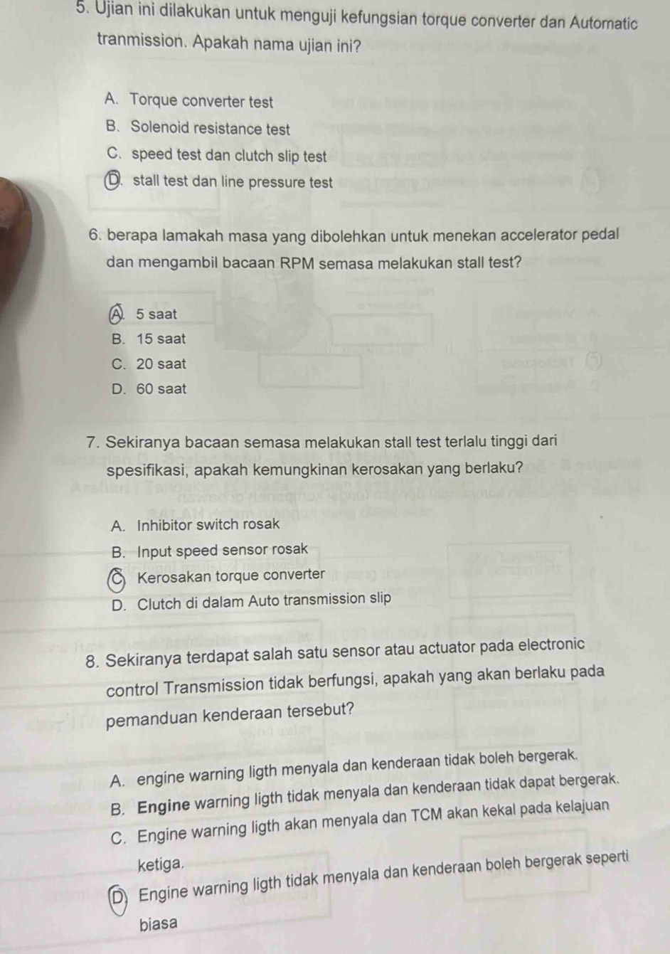 Ujian ini dilakukan untuk menguji kefungsian torque converter dan Automatic
tranmission. Apakah nama ujian ini?
A. Torque converter test
B. Solenoid resistance test
C. speed test dan clutch slip test
D. stall test dan line pressure test
6. berapa lamakah masa yang dibolehkan untuk menekan accelerator pedal
dan mengambil bacaan RPM semasa melakukan stall test?
A 5 saat
B. 15 saat
C. 20 saat
D. 60 saat
7. Sekiranya bacaan semasa melakukan stall test terlalu tinggi dari
spesifikasi, apakah kemungkinan kerosakan yang berlaku?
A. Inhibitor switch rosak
B. Input speed sensor rosak
Kerosakan torque converter
D. Clutch di dalam Auto transmission slip
8. Sekiranya terdapat salah satu sensor atau actuator pada electronic
control Transmission tidak berfungsi, apakah yang akan berlaku pada
pemanduan kenderaan tersebut?
A. engine warning ligth menyala dan kenderaan tidak boleh bergerak.
B. Engine warning ligth tidak menyala dan kenderaan tidak dapat bergerak.
C. Engine warning ligth akan menyala dan TCM akan kekal pada kelajuan
ketiga.
D) Engine warning ligth tidak menyala dan kenderaan boleh bergerak seperti
biasa