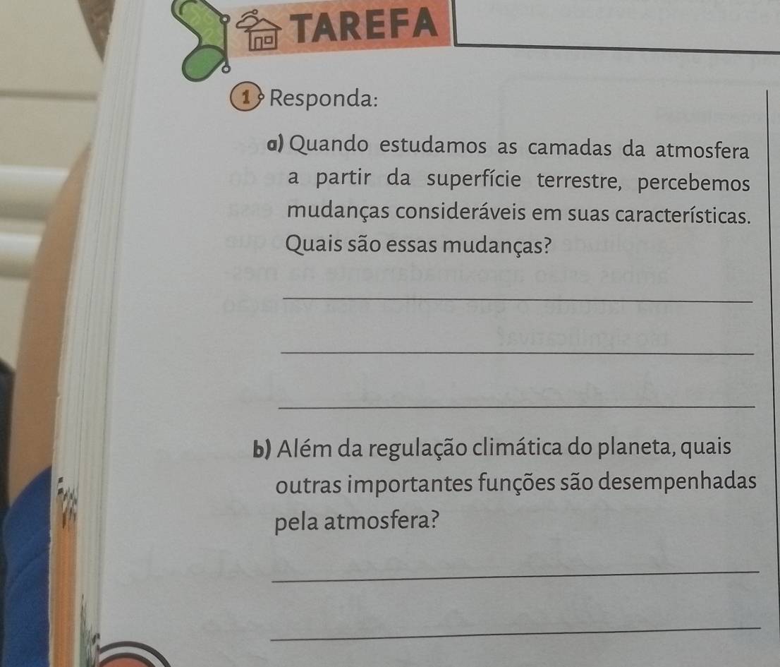 TAREFA 
1 Responda: 
ɑ) Quando estudamos as camadas da atmosfera 
a partir da superfície terrestre, percebemos 
mudanças consideráveis em suas características. 
Quais são essas mudanças? 
_ 
_ 
_ 
b) Além da regulação climática do planeta, quais 
outras importantes funções são desempenhadas 
pela atmosfera? 
_ 
_