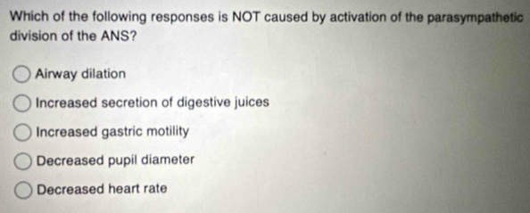 Which of the following responses is NOT caused by activation of the parasympathetic
division of the ANS?
Airway dilation
Increased secretion of digestive juices
Increased gastric motility
Decreased pupil diameter
Decreased heart rate