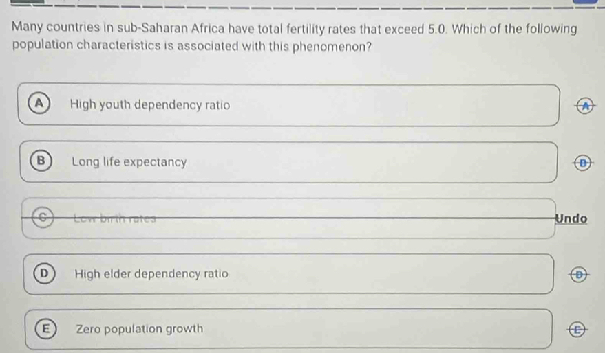 Many countries in sub-Saharan Africa have total fertility rates that exceed 5.0. Which of the following
population characteristics is associated with this phenomenon?
A High youth dependency ratio a
B Long life expectancy
C Undo
D High elder dependency ratio
E Zero population growth C