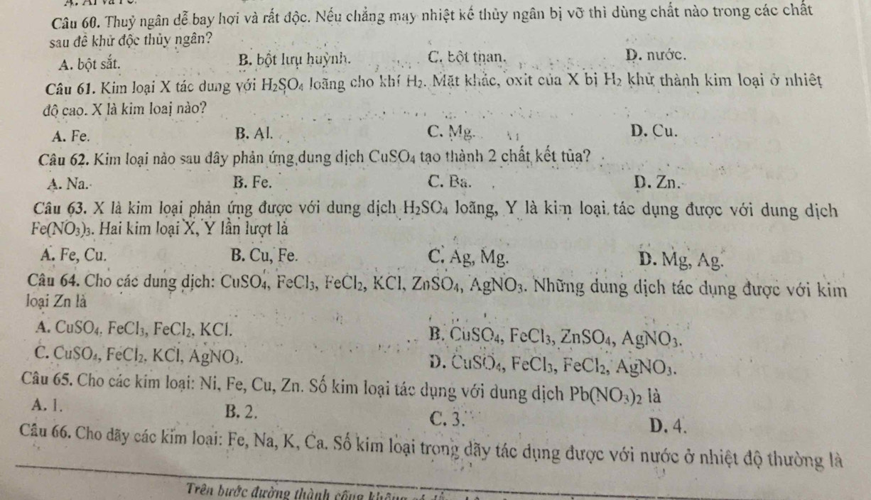 Thuỷ ngân dễ bay hợi và rắt độc. Nếu chẳng may nhiệt kế thủy ngân bị vỡ thì dùng chất nào trong các chất
sau đề khử độc thủy ngân?
A. bột sắt. B bột lưụ huỳnh. C. bột than. D. nước.
Câu 61. Kim loại X tác dung với H_2SO_4 loãng cho khí H_2. Mặt khắc, oxit của X bị H_2 khử thành kim loại ở nhiệt
độ cao. X là kim loaj nào?
A. Fe. B. Al. C. Mg. D. Cu.
Câu 62. Kim loại nào sau dây phản ứng dung dịch CuSO_4 tạo thành 2 chất kết tūa?
A. Na. B. Fe. C. Ba. D. Zn.
Câu 63. X là kim loại phản ứng được với dung dịch H_2SO_4 Joãng, Y là kim loại tác dụng được với dung dịch
Fe(NO_3)_3 3. Hai kim loại X, Y lần lượt là
A. Fe, Cu. B. Cu, Fe. C. Ag, Mg. D. Mg , Ag.
Câu 64. Cho các dung dịch: CuSO_4,FeCl_3,FeCl_2,KCl,ZnSO_4,AgNO_3.. Những dung dịch tác dụng được với kim
loại Znla
A. CuSO_4,FeCl_3,FeCl_2,KCl. B. CuSO_4, FeCl_3,ZnSO_4,AgNO_3.
C. CuSO_4,FeCl_2,KCl,AgNO_3.
D. CuSO_4, FeCl_3,FeCl_2,AgNO_3.
Câu 65. Cho các kim loại: Ni,Fe,Cu,Zn. Số kim loại tác dụng với dung dịch Pb(NO_3): là
A. 1. B. 2.
C. 3. D. 4.
Câu 66. Cho dãy các kim loại: Fe, Na, K, Ca. Số kim loại trong dãy tác dụng được với nước ở nhiệt độ thường là
Trên bước đường thành cống không