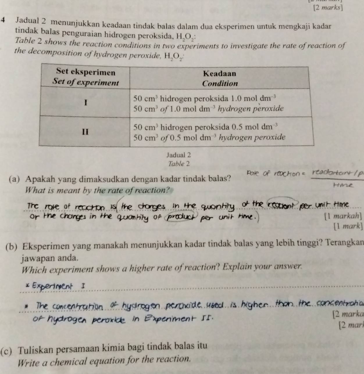 Jadual 2 menunjukkan keadaan tindak balas dalam dua eksperimen untuk mengkaji kadar
tindak balas penguraian hidrogen peroksida, H_2O_2:
Table 2 shows the reaction conditions in two experiments to investigate the rate of reaction of
the decomposition of hydrogen peroxide, H_2O_2:
Jadual 2
Table 2
(a) Apakah yang dimaksudkan dengan kadar tindak balas?
What is meant by the rate of reaction?
[l markah]
[1 mark]
(b) Eksperimen yang manakah menunjukkan kadar tindak balas yang lebih tinggi? Terangkan
jawapan anda.
Which experiment shows a higher rate of reaction? Explain your answer.
cancent raha
[2 marka
[2 marl
(c) Tuliskan persamaan kimia bagi tindak balas itu
Write a chemical equation for the reaction.