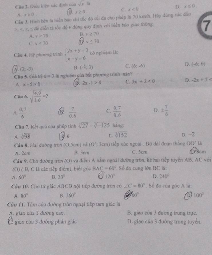 Câu 2, Điều kiện xác định của sqrt(x) l
C. x<0</tex>
D. x≤ 0.
A. x>0,
x≥ 0.
Câu 3, Hình bên là biên báo chi tốc độ tối đa cho phép là 70 km/h. Hãy dùng các đầu
>, < để diễn tả tốc độ v đúng quy định với biển báo giao thông.
7
A.  v>70 B. v≥ 70
C. v<70</tex>
0 v≤ 70
Câu 4. Hệ phương trình beginarrayl 2x+y=3 x-y=6endarray. có nghiệm là:
D. (-6;6)
(3;-3)
B. (-3,3)
C. (6;-6)
Câu 5. Giá trị x=3 là nghiệm của bắt phương trình  nào?
A. x-5>0 B. 2x-1>0 C. 3x+2<0</tex> D. -2x+7
Câu 6. sqrt(frac 4,9)3,6=
A.  (0,7)/6   7/0.6  C.  (0.7)/0.6  D. ±  7/6 
Câu 7, Kết quả của phép tính sqrt[3](27)-sqrt[3](-125) bằng:
A. sqrt[3](98) 8. 8 C. sqrt[3](152) D. -2
Câu 8. Hai đường tròn ( O:5 cm) và ( (O';3cm) tiếp xúc ngoài . Độ dài đoạn thắng OO^+ là
A. 2cm B. 3cm C. 5cm ①8cm
Câu 9, Cho đường tròn (O) và điểm A nằm ngoài đường tròn, kẻ hai tiếp tuyển AB, AC với
(O) ( B, C là các tiếp điểm), biết góc BAC=60° Số đo cung lớn BC là:
A. 60° B. 30° 120° D. 240°
Cầu 10. Cho tứ giác ABCD nội tiếp đường tròn có ∠ C=80°. Số đo của góc A là:
A. 80° B. 160° 60° 100°
Cầu 11. Tâm của đường tròn ngoại tiếp tam giác là
A. giao của 3 đường cao. B. giao của 3 đường trung trực.
Ở giao của 3 đường phân giác D. giao của 3 đường trung tuyến.