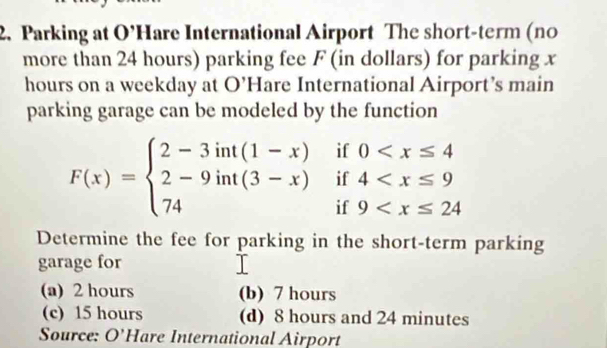 Parking at O’Hare International Airport The short-term (no
more than 24 hours) parking fee F (in dollars) for parking x
hours on a weekday at O’Hare International Airport’s main
parking garage can be modeled by the function
F(x)=beginarrayl 2-3int(1-x)if0
Determine the fee for parking in the short-term parking
garage for
(a) 2 hours (b) 7 hours
(c) 15 hours (d) 8 hours and 24 minutes
Source: O' Hare International Airport