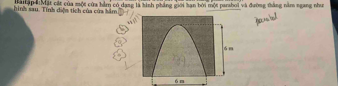 Baitập4:Mặt cắt của một cửa hầm có dạng là hình phẳng giới hạn bởi một parabol và đường thắng nằm ngang như 
hình sau. Tính diện tích của cửa hầm