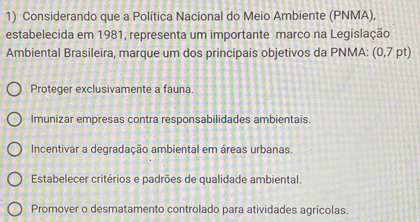 Considerando que a Política Nacional do Meio Ambiente (PNMA),
estabelecida em 1981, representa um importante marco na Legislação
Ambiental Brasileira, marque um dos principais objetivos da PNMA: (0,7 pt)
Proteger exclusivamente a fauna.
Imunizar empresas contra responsabilidades ambientais.
Incentivar a degradação ambiental em áreas urbanas.
Estabelecer critérios e padrões de qualidade ambiental.
Promover o desmatamento controlado para atividades agrícolas.