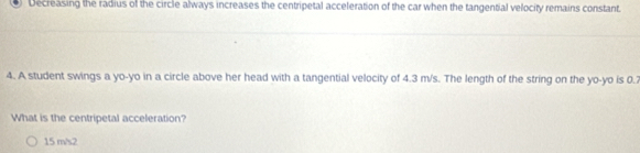 Decreasing the radius of the circle always increases the centripetal acceleration of the car when the tangential velocity remains constant.
4. A student swings a yo-yo in a circle above her head with a tangential velocity of 4.3 m/s. The length of the string on the yo-yo is 0.2
What is the centripetal acceleration?
15 m/s2