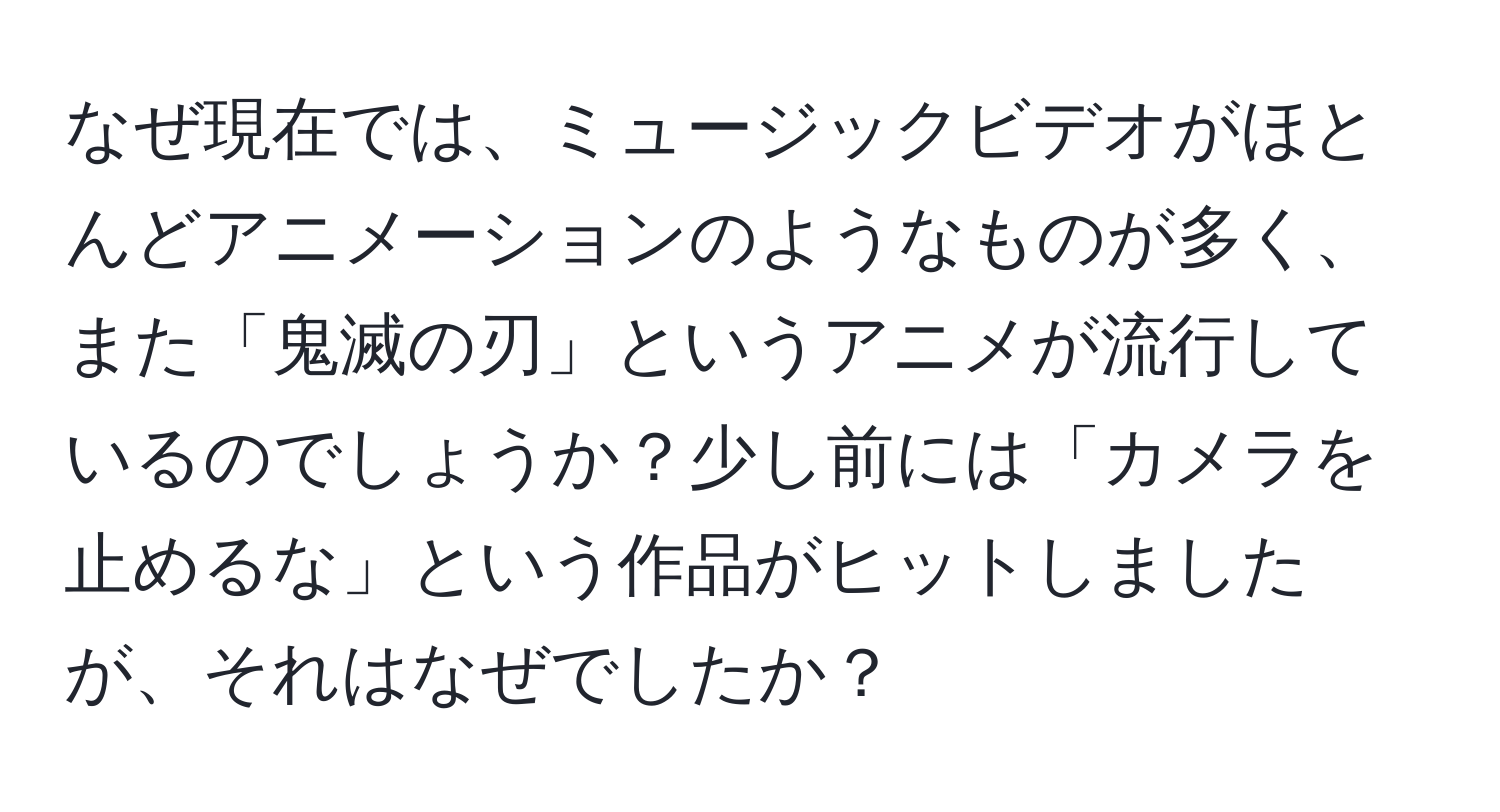 なぜ現在では、ミュージックビデオがほとんどアニメーションのようなものが多く、また「鬼滅の刃」というアニメが流行しているのでしょうか？少し前には「カメラを止めるな」という作品がヒットしましたが、それはなぜでしたか？