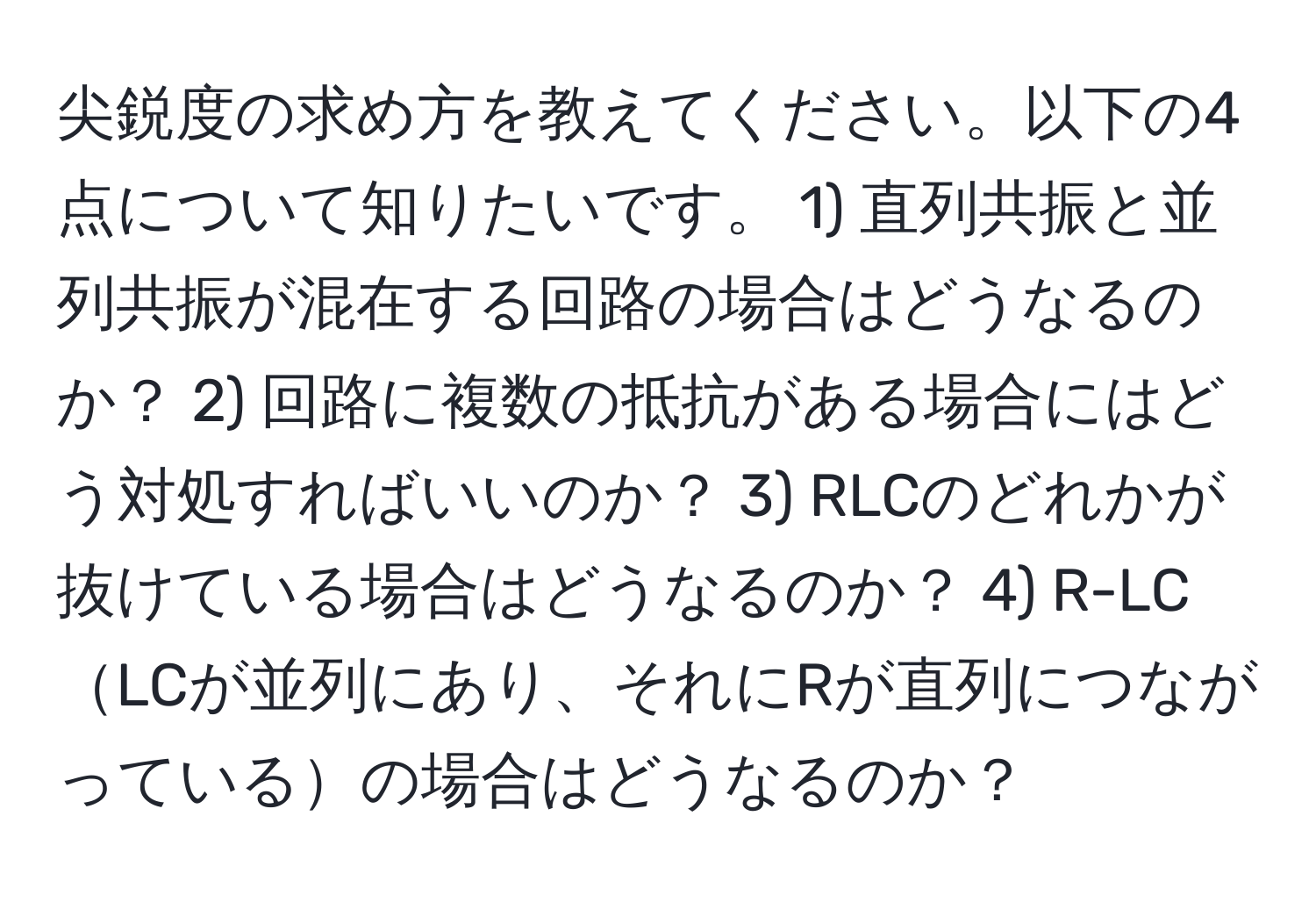 尖鋭度の求め方を教えてください。以下の4点について知りたいです。 1) 直列共振と並列共振が混在する回路の場合はどうなるのか？ 2) 回路に複数の抵抗がある場合にはどう対処すればいいのか？ 3) RLCのどれかが抜けている場合はどうなるのか？ 4) R-LCLCが並列にあり、それにRが直列につながっているの場合はどうなるのか？