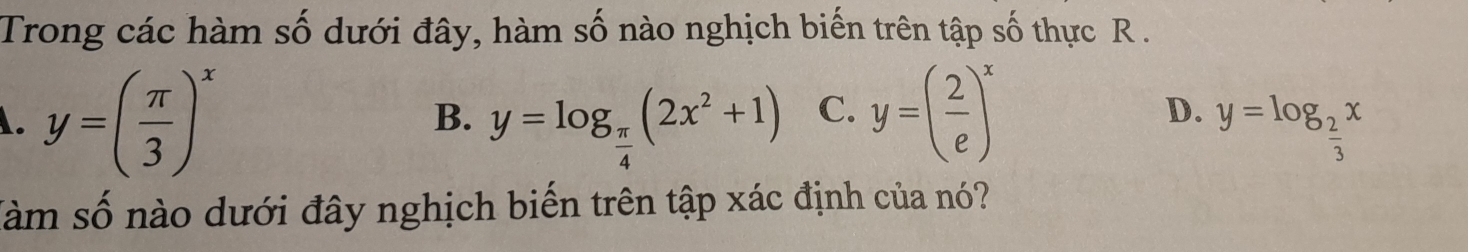 Trong các hàm số dưới đây, hàm số nào nghịch biến trên tập số thực R.
B.
A. y=( π /3 )^x y=log _ π /4 (2x^2+1) C. y=( 2/e )^x D. y=log _ 2/3 x
Sàm số nào dưới đây nghịch biến trên tập xác định của nó?