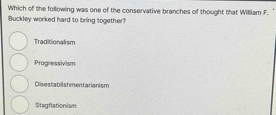 Which of the following was one of the conservative branches of thought that William F.
Buckley worked hard to bring together?
Traditionalism
Progressivism
Disestablishmentarianism
Stagflationism