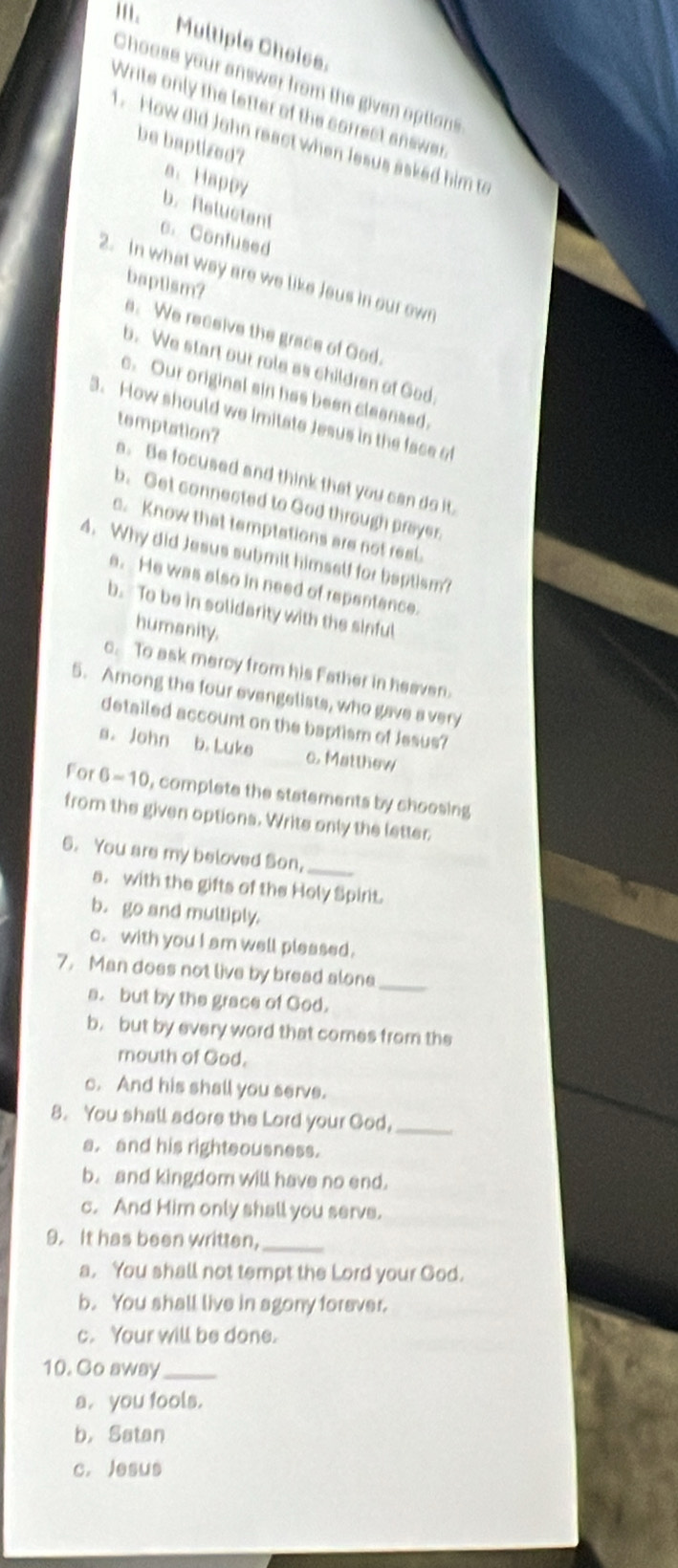 Multiple Choise.
Choose your answer from the given options
Write only the letter of the correct answer
1. How did John react when lesus asked him to
be baptized?
a. Happy
b.Reluctent
c. Confused
2. In what way are we like Jeus in our own
baptism?
s.We receive the grace of God.
b. We start our role as children of God.
c. Our original sin has been cleansed.
3. How should we imitate Jesus in the face of
temptation?
a. Be focused and think that you can do it.
b. Get connected to God through prayer.
c. Know that temptations are not real.
4. Why did Jesus sutmit himself for baptism?
e. He was also in need of repentance.
b. To be in solidarity with the sinful
humanity.
c. To ask mercy from his Father in heaven.
5. Among the four evengelists, who gave a very
detailed account on the baptism of Jesus?
s. John b. Luke _c. Matthew
For 6=10 , complete the statements by choosing 
from the given options. Write only the letter
6. You are my beloved Son,
_
s. with the gifts of the Holy Spirit.
b. go and multiply.
c. with you I am well pleased.
7. Man does not live by bread alone
_
a. but by the grace of God.
b. but by every word that comes from the
mouth of God.
c. And his shall you serve.
8. You shall adore the Lord your God,_
a. and his righteousness.
b. and kingdom will have no end.
c. And Him only shall you serve.
9. It has been written,_
a. You shall not tempt the Lord your God.
b. You shall live in agony foraver.
c. Your will be done.
10. Go away_
a. you fools.
b， Satan
c. Jesus