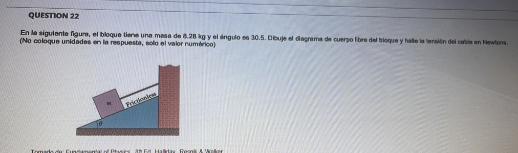 En la siguiente figura, el bloque tiene una masa de 8.28 kg y el ángulo es 30.5. Dibuje el diagrama de cuerpo libre del bloque y halle la tensión del cable en Newtons. 
(No coloque unidades en la respuesta, solo el valor numérico)