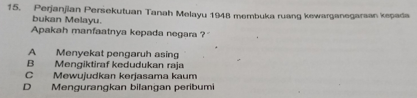 Perjanjian Persekutuan Tanah Melayu 1948 membuka ruang kewarganegaraan kepada
bukan Melayu.
Apakah manfaatnya kepada negara ? ''
A Menyekat pengaruh asing
B Mengiktiraf kedudukan raja
C Mewujudkan kerjasama kaum
D Mengurangkan bilangan peribumi