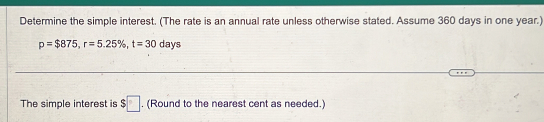 Determine the simple interest. (The rate is an annual rate unless otherwise stated. Assume 360 days in one year.)
p=$875, r=5.25% , t=30 days
The simple interest is $□. (Round to the nearest cent as needed.)