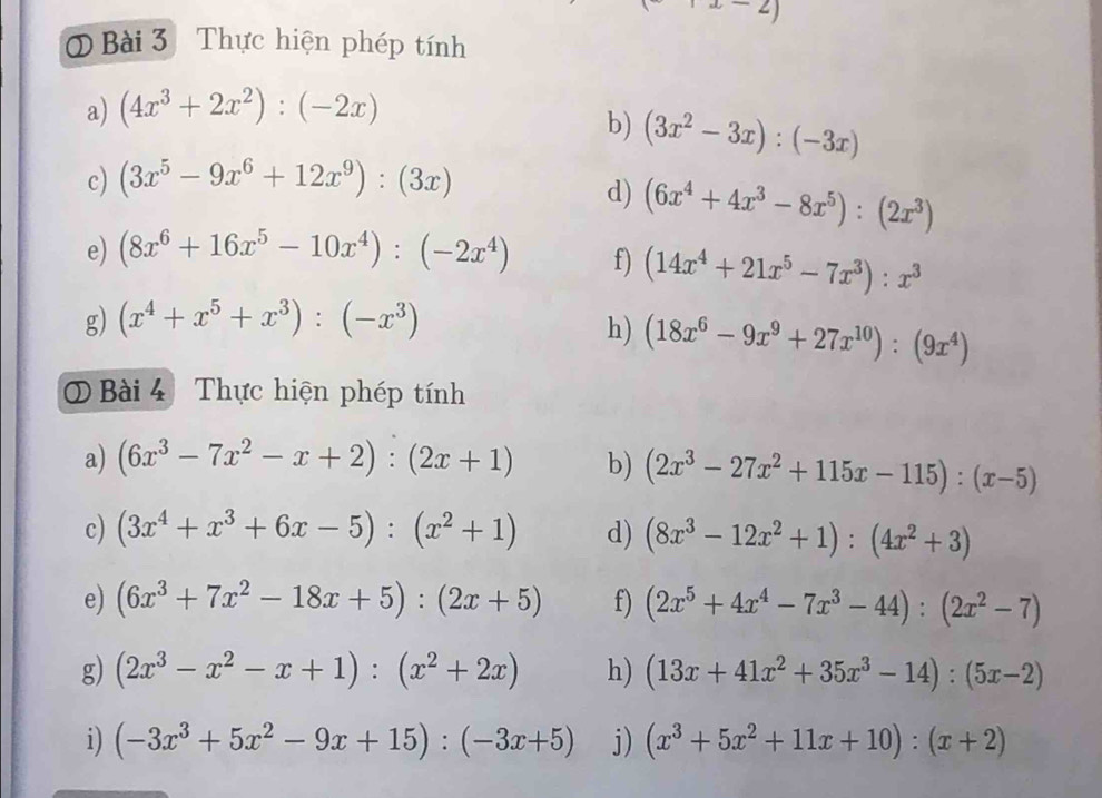 (x-2)
Bài 3 Thực hiện phép tính
a) (4x^3+2x^2):(-2x)
b) (3x^2-3x):(-3x)
c) (3x^5-9x^6+12x^9):(3x)
d) (6x^4+4x^3-8x^5):(2x^3)
e) (8x^6+16x^5-10x^4):(-2x^4) f) (14x^4+21x^5-7x^3):x^3
g) (x^4+x^5+x^3):(-x^3) h) (18x^6-9x^9+27x^(10)):(9x^4)
0 Bài 4 Thực hiện phép tính
a) (6x^3-7x^2-x+2):(2x+1) b) (2x^3-27x^2+115x-115):(x-5)
c) (3x^4+x^3+6x-5):(x^2+1) d) (8x^3-12x^2+1):(4x^2+3)
e) (6x^3+7x^2-18x+5):(2x+5) f) (2x^5+4x^4-7x^3-44):(2x^2-7)
g) (2x^3-x^2-x+1):(x^2+2x) h) (13x+41x^2+35x^3-14):(5x-2)
i) (-3x^3+5x^2-9x+15):(-3x+5) j) (x^3+5x^2+11x+10):(x+2)