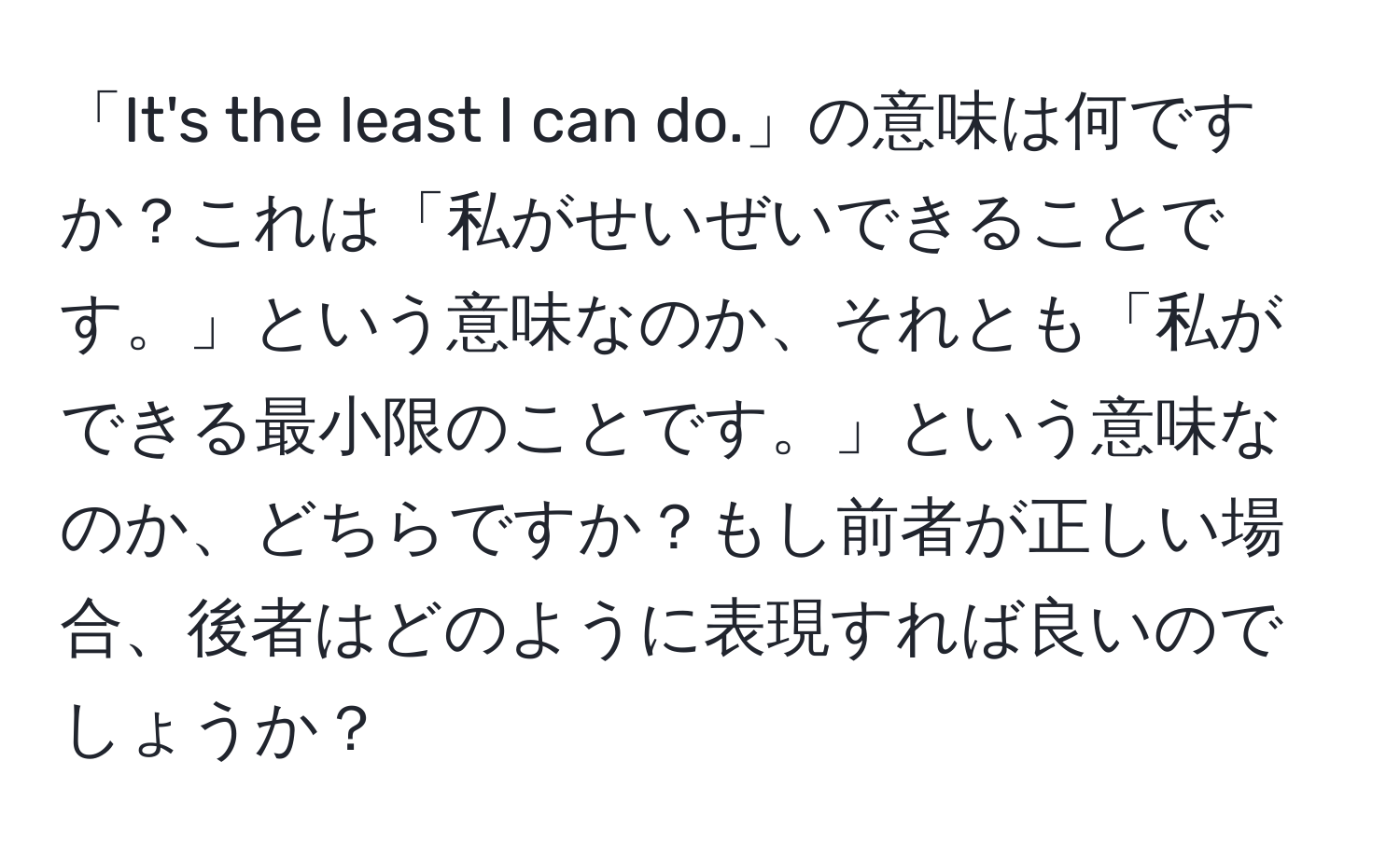 「It's the least I can do.」の意味は何ですか？これは「私がせいぜいできることです。」という意味なのか、それとも「私ができる最小限のことです。」という意味なのか、どちらですか？もし前者が正しい場合、後者はどのように表現すれば良いのでしょうか？