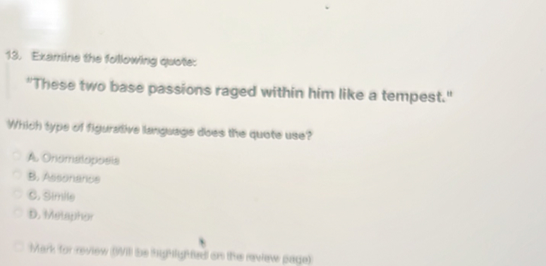 Examine the following quote:
"These two base passions raged within him like a tempest."
Which type of figurative language does the quote use?
A. Onomaloposia
B. Assonance
C. Simile
D. Melaphor
Mark for review (Will be highlghted on the review page)