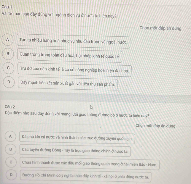 Vai trò nào sau đây đúng với ngành dịch vụ ở nước ta hiện nay?
Chọn một đáp án đúng
A Tạo ra nhiều hàng hoá phục vụ nhu cầu trong và ngoài nước.
B Quan trọng trong toàn cầu hoá, hội nhập kinh tế quốc tế.
C Trụ đỡ của nền kinh tế là cơ sở công nghiệp hoá, hiện đại hoá.
D Đấy mạnh liên kết sản xuất gắn với tiêu thụ sản phẩm.
Câu 2
Đặc điểm nào sau đây đúng với mạng lưới giao thông đường bộ ở nước ta hiện nay?
Chọn một đáp án đúng
A Đã phủ kín cả nước và hình thành các trục đường xuyên quốc gia.
B Các tuyến đường Đông - Tây là trục giao thông chính ở nước ta.
C Chưa hình thành được các đầu mối giao thông quan trọng ở hai miền Bắc - Nam.
D Đường Hồ Chí Minh có ý nghĩa thúc đấy kinh tế - xã hội ở phía đông nước ta.