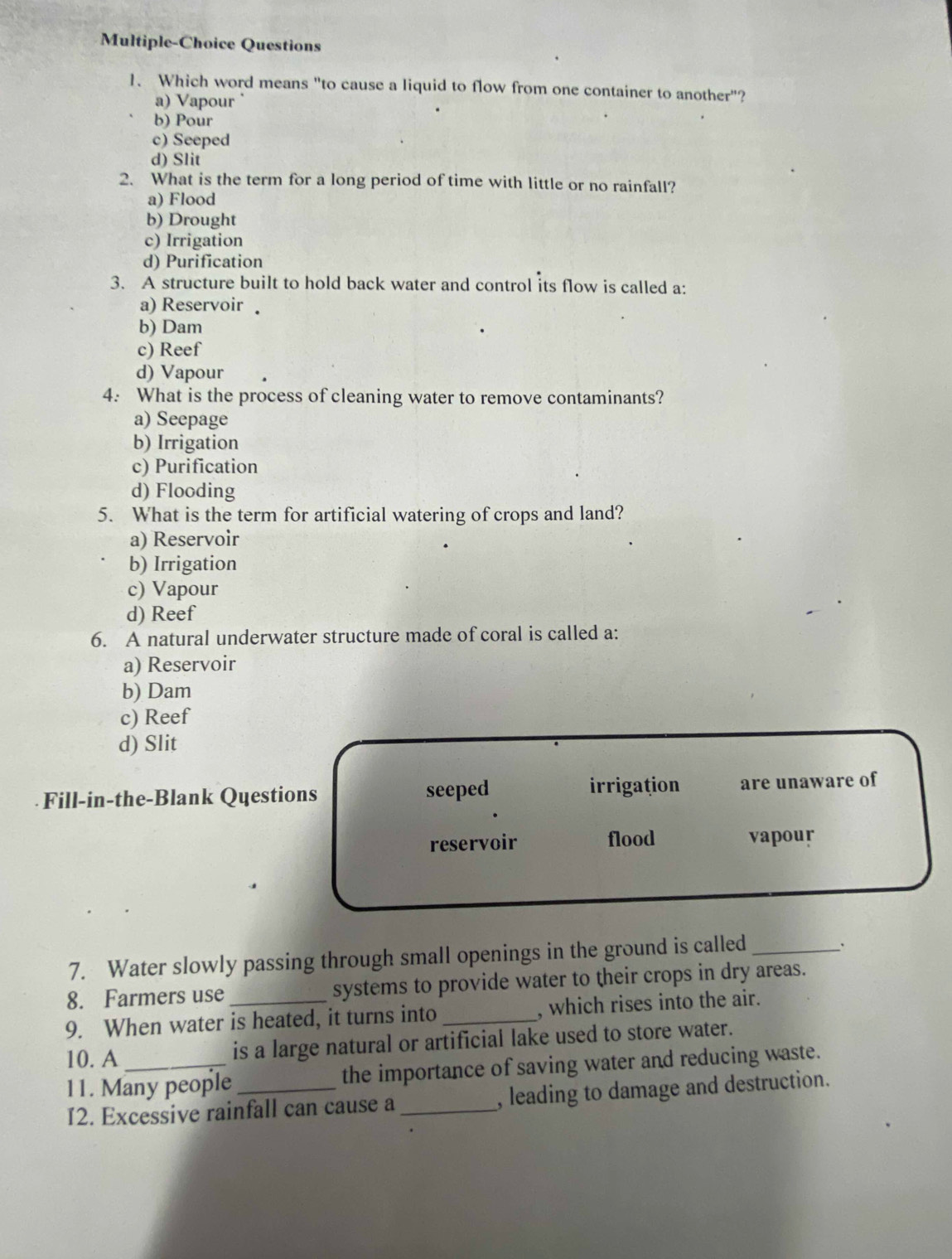 Multiple-Choice Questions
1、 Which word means "to cause a liquid to flow from one container to another"?
a) Vapour
b) Pour
c) Seeped
d) Slit
2. What is the term for a long period of time with little or no rainfall?
a) Flood
b) Drought
c) Irrigation
d) Purification
3. A structure built to hold back water and control its flow is called a:
a) Reservoir
b) Dam
c) Reef
d) Vapour
4: What is the process of cleaning water to remove contaminants?
a) Seepage
b) Irrigation
c) Purification
d) Flooding
5. What is the term for artificial watering of crops and land?
a) Reservoir
b) Irrigation
c) Vapour
d) Reef
6. A natural underwater structure made of coral is called a:
a) Reservoir
b) Dam
c) Reef
d) Slit
irrigațion
Fill-in-the-Blank Questions seeped are unaware of
reservoir flood vapour
7. Water slowly passing through small openings in the ground is called_
.
8. Farmers use systems to provide water to their crops in dry areas.
9. When water is heated, it turns into _, which rises into the air.
10. A _is a large natural or artificial lake used to store water.
11. Many people_ the importance of saving water and reducing waste.
I2. Excessive rainfall can cause a_ , leading to damage and destruction.