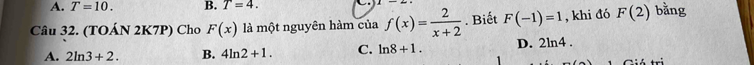 A. T=10. B. T=4. 
Câu 32. (TOÁN 2K7P) Cho F(x) là một nguyên hàm của f(x)= 2/x+2 . Biết F(-1)=1 , khi đó F(2) bằng
D. 2ln 4.
A. 2ln 3+2. B. 4ln 2+1.
C. ln 8+1.