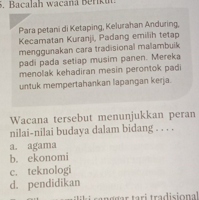 Bacalah wacana Beriku.
Para petani di Ketaping, Kelurahan Anduring,
Kecamatan Kuranji, Padang emilih tetap
menggunakan cara tradisional malambuik
padi pada setiap musim panen. Mereka
menolak kehadiran mesin perontok padi
untuk mempertahankan lapangan kerja.
Wacana tersebut menunjukkan peran
nilai-nilai budaya dalam bidang . . . .
a. agama
b. ekonomi
c. teknologi
d. pendidikan
iik i an g gar tari tradisional