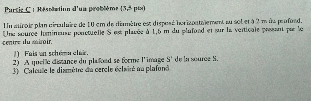 Partie C : Résolution d'un problème (3,5 pts) 
Un miroir plan circulaire de 10 cm de diamètre est disposé horizontalement au sol et à 2 m du profond. 
Une source lumineuse ponctuelle S est placée à 1,6 m du plafond et sur la verticale passant par le 
centre du miroir. 
1) Fais un schéma clair. 
2) A quelle distance du plafond se forme l’image S' de la source S. 
3) Calcule le diamètre du cercle éclairé au plafond.