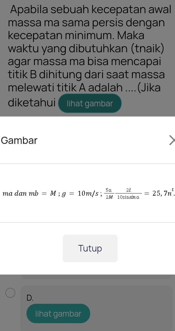 Apabila sebuah kecepatan awal
massa ma sama persis dengan
kecepatan minimum. Maka
waktu yang dibutuhkan (tnaik)
agar massa ma bisa mencapai
titik B dihitung dari saat massa
melewati titik A adalah ....(Jika
diketahui lihat gambar
Gambar
ma dan mb=M; g=10m/s;  5alpha /2M  2l/10sin sin alpha  =25,7n^t
Tutup
D.
lihat gambar