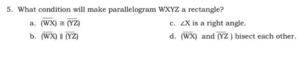 What condition will make parallelogram WXYZ a rectangle?
c. ∠ X
a. (overline WX)≌ overline (YZ) is a right angle.
b. overline (WX)beginvmatrix endvmatrix overline (YZ) d. (overline WX) and overline (YZ) bisect each other.