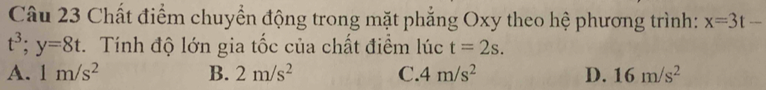 Chất điểm chuyển động trong mặt phẳng Oxy theo hệ phương trình: x=3t-
t^3; y=8t. Tính độ lớn gia tốc của chất điểm lúc t=2s.
A. 1m/s^2 B. 2m/s^2 C. 4m/s^2 D. 16m/s^2