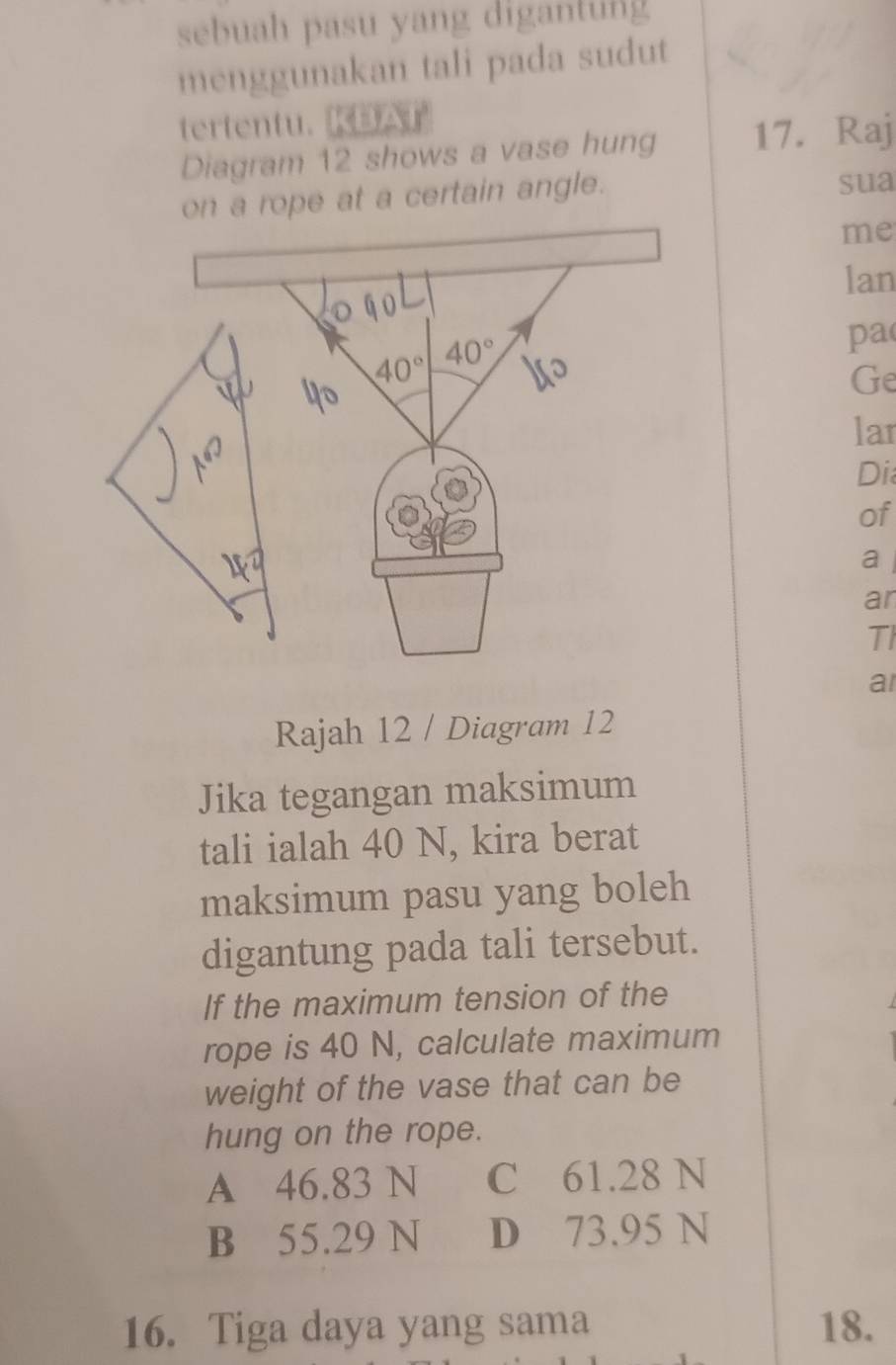 sebuah pasu yang digantung
menggunakan tali pada sudut
tertentu.KBAT
Diagram 12 shows a vase hung 17. Raj
on a rope at a certain angle. sua
me
lan
qo
40° 40°
pa
Ge
lar
90°
Di
of
a 
ar
TI
a
Rajah 12 / Diagram 12
Jika tegangan maksimum
tali ialah 40 N, kira berat
maksimum pasu yang boleh
digantung pada tali tersebut.
If the maximum tension of the
rope is 40 N, calculate maximum
weight of the vase that can be
hung on the rope.
A 46.83 N C 61.28 N
B 55.29 N D 73.95 N
16. Tiga daya yang sama 18.