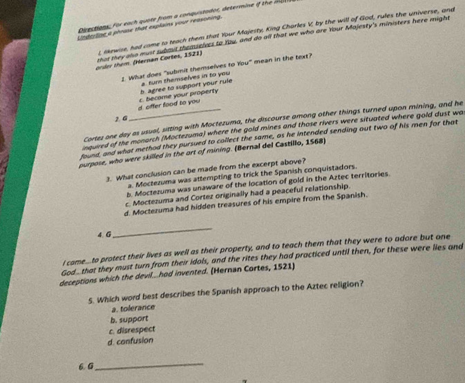 Directions, For each quote from a conquistador, determine if the m a
Underline a phrase that explains your reasoning.
l, likewise, had come to teach them that Your Majesty, King Charles V, by the will of God, rules the universe, and
that they also must subout themselves to You, and do all that we who are Your Mojesty's ministers here might
order them. (Hernan Cortes, 1521)
1 What does "submit themselves to You" mean in the text?
a. turn themselves in to you
b agree to support your rule
d. offer food to you c. become your property
2 G
Cortez one day as usual, sitting with Moctezuma, the discourse among other things turned upon mining, and he
inquired of the monarch (Moctezuma) where the gold mines and those rivers were situated where gold dust wa
found, and what method they pursued to collect the same, as he intended sending out two of his men for that
purpose, who were skilled in the ort of mining. (Bernal del Castillo, 1568)
3. What conclusion can be made from the excerpt above?
a. Moctezuma was attempting to trick the Spanish conquistadors.
b. Moctezuma was unaware of the location of gold in the Aztec territories.
c. Moctezuma and Cortez originally had a peaceful relationship.
d. Moctezuma had hidden treasures of his empire from the Spanish.
4. G
_
I came...to protect their lives as well as their property, and to teach them that they were to adore but one
God that they must turn from their idols, and the rites they had practiced until then, for these were lies and
deceptions which the devil..had invented. (Hernan Cortes, 1521)
5. Which word best describes the Spanish approach to the Aztec religion?
a. tolerance
b. support
c. disrespect
d. confusion
6. G
_