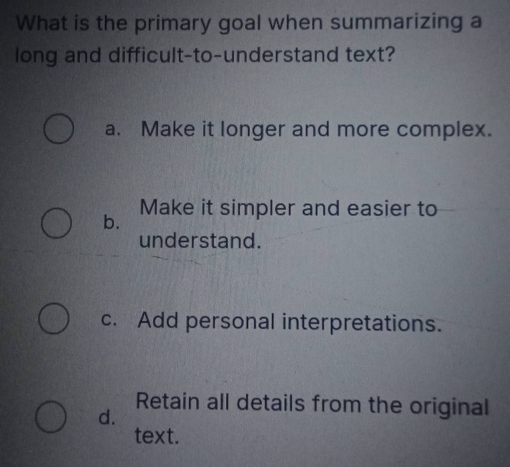 What is the primary goal when summarizing a
long and difficult-to-understand text?
a. Make it longer and more complex.
Make it simpler and easier to
b.
understand.
c. Add personal interpretations.
Retain all details from the original
d.
text.