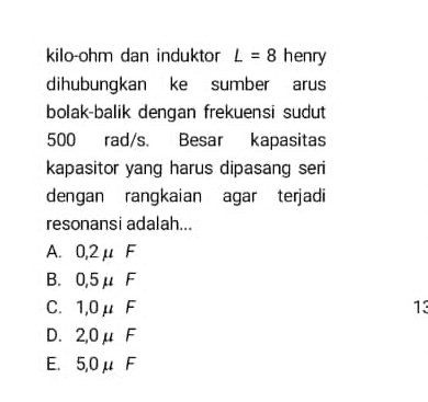 kilo-ohm dan induktor L=8 henry
dihubungkan ke sumber arus
bolak-balik dengan frekuensi sudut
500 rad/s. Besar kapasitas
kapasitor yang harus dipasang seri
dengan rangkaian agar terjadi
resonansi adalah...
A. 0,2μ F
B. 0,5μ F
C. 1,0μ F 13
D. 2,0μ F
E. 5,0μ F