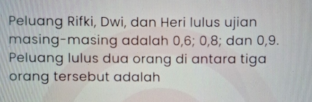 Peluang Rifki, Dwi, dan Heri lulus ujian 
masing-masing adalah 0, 6; 0, 8; dan 0, 9. 
Peluang lulus dua orang di antara tiga 
orang tersebut adalah