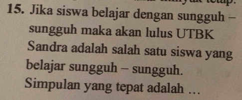 Jika siswa belajar dengan sungguh - 
sungguh maka akan lulus UTBK 
Sandra adalah salah satu siswa yang 
belajar sungguh - sungguh. 
Simpulan yang tepat adalah ...