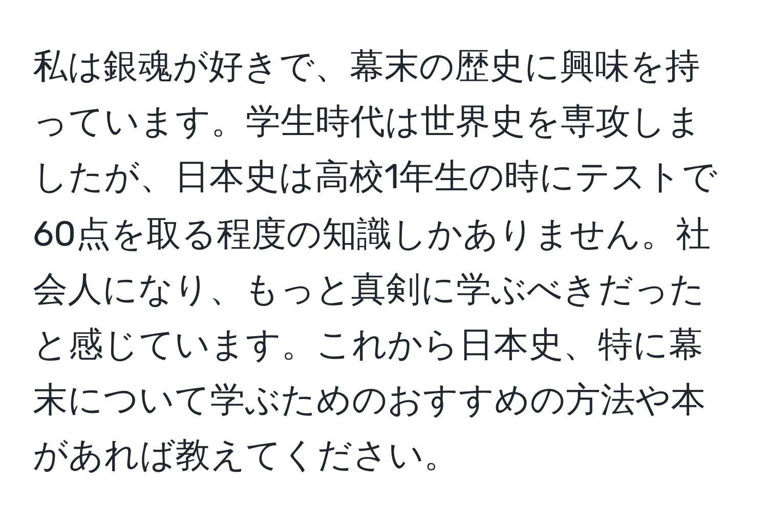 私は銀魂が好きで、幕末の歴史に興味を持っています。学生時代は世界史を専攻しましたが、日本史は高校1年生の時にテストで60点を取る程度の知識しかありません。社会人になり、もっと真剣に学ぶべきだったと感じています。これから日本史、特に幕末について学ぶためのおすすめの方法や本があれば教えてください。