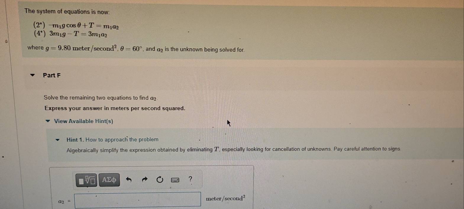 The system of equations is now:
(2^*)-m_1gcos θ +T=m_1a_2
(4^*)3m_1g-T=3m_1a_2
where g=9.80meter/sec ond^2, θ =60° , and is the unknown being solved for. 
Part F 
Solve the remaining two equations to find a 
Express your answer in meters per second squared. 
View Available Hint(s) 
Hint 1. How to approach the problem 
Algebraically simplify the expression obtained by eliminating T, especially looking for cancellation of unknowns. Pay careful attention to signs. 
AΣφ ?
a_2=
meter/second
