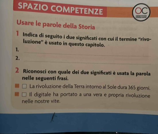 SPAZIO COMPETENZE 
C 
Usare le parole della Storia 
1 Indica di seguito i due signifcati con cui il termine “rivo- 
luzione'' è usato in questo capitolo. 
_ 
1. 
_ 
2. 
2 Riconosci con quale dei due significati è usata la parola 
nelle seguenti frasi. 
La rivoluzione della Terra intorno al Sole dura 365 giorni. 
Il digitale ha portato a una vera e propria rivoluzione 
nelle nostre vite.