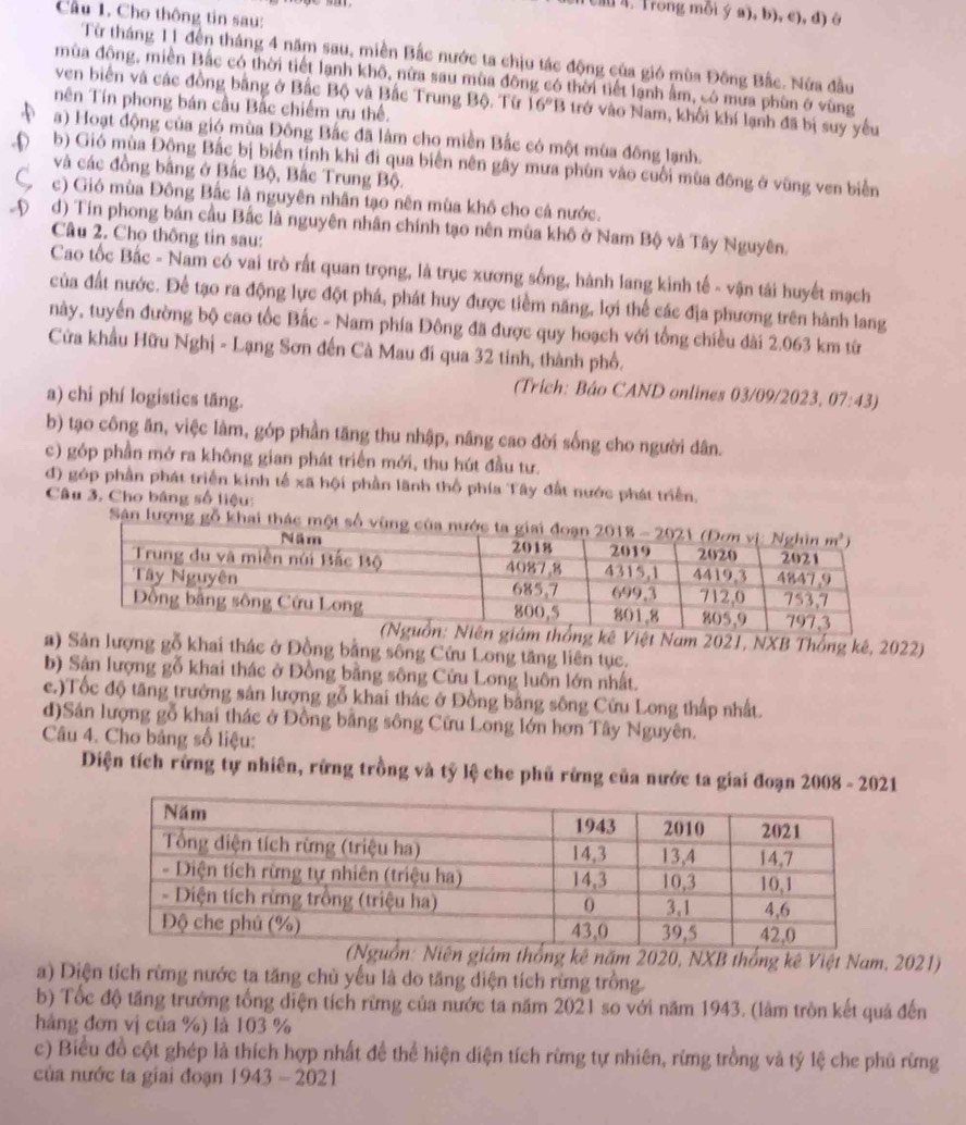 Trong mỗi ý a), b), c), d) ở
Cầu 1. Cho thông tin sau:
Từ tháng 11 đến tháng 4 năm sau, miền Bắc nước ta chịu tác động của gió mùa Đông Bắc. Nửa đầu
mùa đông, miền Bắc có thời tiết lạnh khô, nửa sau mùa đông có thời tiết lạnh ẩm, có mưa phùn ở vùng
ven biển và các đồng bằng ở Bắc Bộ và Bắc Trung Bộ. Từ 16°B trở vào Nam, khối khí lạnh đã bị suy yêu
nên Tín phong bán cầu Bắc chiếm ưu thế.
a) Hoạt động của gió mùa Đông Bắc đã làm cho miền Bắc có một mùa đông lạnh.
-D b) Gió mùa Động Bắc bị biển tính khi đi qua biển nên gây mưa phùn vào cuối mùa đông ở vũng ven biển
và các đồng bằng ở Bắc Bộ, Bắc Trung Bộ.
C c) Gió mùa Đông Bắc là nguyên nhân tạo nên mùa khô cho cá nước.
ộ  d) Tin phong bán cầu Bắc là nguyên nhân chính tạo nên mùa khô ở Nam Bộ và Tây Nguyên.
Câu 2. Cho thông tin sau:
Cao tốc Bắc - Nam có vai trò rất quan trọng, là trục xương sống, hành lang kinh tế - vận tải huyết mạch
của đất nước. Để tạo ra động lực đột phá, phát huy được tiềm năng, lợi thể các địa phương trên hành lang
này, tuyển đường bộ cao tốc Bắc - Nam phía Đông đã được quy hoạch với tổng chiều dài 2.063 km từ
Cửa khẩu Hữu Nghị - Lạng Sơn đến Cà Mau đi qua 32 tinh, thành phố.
(Trích: Báo CAND onlines 03/09/2023, 07:43)
a) chi phí logistics tăng.
b) tạo công ăn, việc làm, góp phần tăng thu nhập, năng cao đời sống cho người dân.
c) góp phần mở ra không gian phát triển mới, thu hút đầu tư.
d) góp phần phát triển kinh tế xã hội phần lãnh thổ phía Tây đất nước phát triển.
Câu 3. Cho bằng số liệu:
Sân lượng gỗ khai thác một số vù
m thống kê Việt Nam 2021, NXB Thống kê, 2022)
a) Sản lượng gỗ khai thác ở Đồng bằng sống Cứu Long tăng liên tục.
b) Sân lượng gỗ khai thác ở Đồng bằng sông Cửu Long luôn lớn nhất.
c.)Tốc độ tăng trưởng sản lượng gỗ khai thác ở Đồng bằng sông Cửu Long thấp nhất.
d)Sân lượng gỗ khai thác ở Đồng bằng sông Cửu Long lớn hơn Tây Nguyên.
Câu 4. Cho bảng số liệu:
Diện tích rừng tự nhiên, rừng trồng và tỷ lệ che phủ rừng của nước ta giai đoạn 2008 - 2021
g kê năm 2020, NXB thống kê Việt Nam, 2021)
a) Diện tích rừng nước ta tăng chủ yếu là do tăng diện tích rừng trồng.
b) Tốc độ tăng trưởng tổng diện tích rừng của nước ta năm 2021 so với năm 1943. (làm tròn kết quả đến
hàng đơn vị của %) là 103 %
c) Biểu đồ cột ghép là thích hợp nhất để thể hiện diện tích rừng tự nhiên, rừng trồng và tỷ lệ che phủ rừng
của nước ta giai đoạn 1943-2021