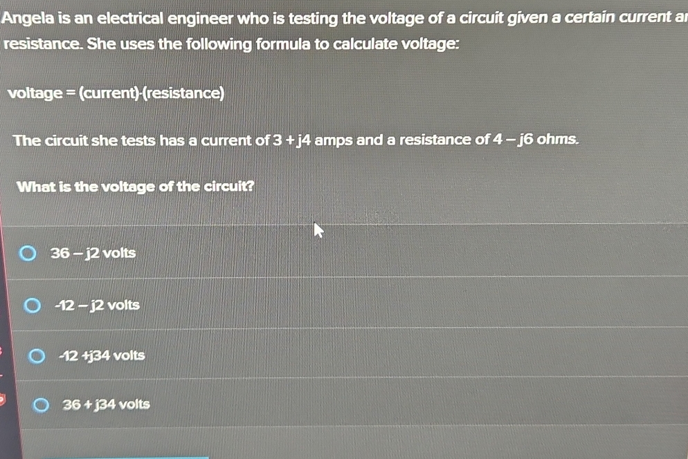 Angela is an electrical engineer who is testing the voltage of a circuit given a certain current ar
resistance. She uses the following formula to calculate voltage:
voltage = (current) (resistance)
The circuit she tests has a current of 3+j4 amps and a resistance of 4-j6 ohms.
What is the voltage of the circuit?
36-j2 volts
-12-j2 volts
-12 +j34 volts
36 + j34 volts