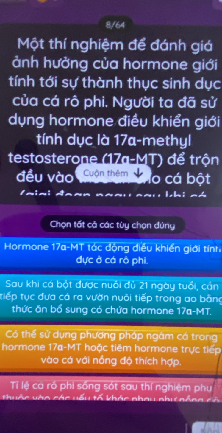 8/64 
Một thí nghiệm để đánh giá 
ảnh hưởng của hormone giới 
tính tới sự thành thục sinh dục 
của cá rô phi. Người ta đã sử 
dụng hormone điều khiển giới 
tính dục là 17a-methyl 
testosterone (17a-MT) để trộn 
đều vào Cuộn thêm lo cá bột 
~~ bhi a 
Chọn tất cả các tùy chọn đúng 
Hormone 17a -MT tác động điều khiển giới tính 
đực ở cá rô phi. 
Sau khi cá bột được nuổi đủ 21 ngày tuổi, cần 
tiếp tục đưa cá ra vườn nuôi tiếp trong ao bằng 
thức ăn bổ sung có chứa hormone 17a-MT. 
Có thể sử dụng phương pháp ngâm cá trong 
hormone 17a-MT hoặc tiêm hormone trực tiếp 
vào cá với nồng độ thích hợp. 
Tỉ lệ ca rồ phi sống sót sau thí nghiệm phụ 
thuộc vào các vếu tố khác phau phư nổng cô