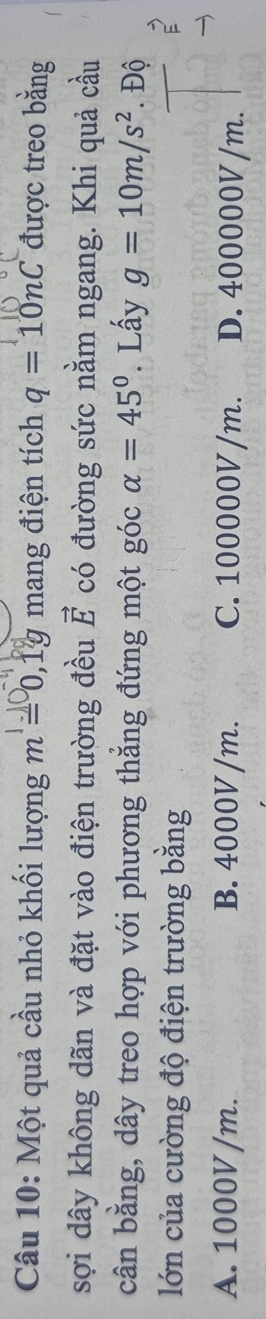 Một quả cầu nhỏ khối lượng m=0, 1g mang điện tích q=10nC được treo bằng
sợi dây không dãn và đặt vào điện trường đều vector E có đường sức nằm ngang. Khi quả cầu
cân bằng, dây treo hợp với phương thẳng đứng một góc alpha =45°. Lấy g=10m/s^2. Độ
lớn của cường độ điện trường bằng
A. 1000V /m. B. 4000V /m. C. 100000V /m. D. 400000V/m.