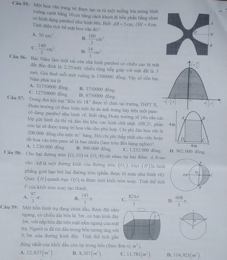 Một hoa văn trang trí được tạo ra từ một miềng bìa mỏng hình
vuông cạnh bằng 10 cm bằng cách khoét đi bốn phần bằng nhau
có hình dạng parabol như hình bên. Biết AB=5cm,OH=4cm.
Tính diện tích I L3 mặt hoa văn đó?
A. 50cm^2. B.  160/3 cm^2.
C.  140/3 cm^2. D.  14/3 cm^2.
Câu 56: Bác Năm làm một cái cửa nhà hình parabol có chiều cao từ mặ
đất đến đỉnh là 2,25 mét, chiều rộng tiếp giáp với mặt đất là 
mét. Giá thuê mỗi mét vuông là 1500000 đồng. Vậy số tiền bá
Năm phải trả là
A. 33750000 đồng. B. 3750000 đồng.
C. 12750000 đồng. D. 6750000 đồng. 
Câu 57: Trong đợt hội trại “Khi tôi 18” được tổ chức tại trường THPT X,
Đoàn trường có thực hiện một dự án ảnh trưng bày trên một pano
có dạng parabol như hình vẽ. Biết rằng Đoàn trường sẽ yêu cầu các A B
lớp gửi hình dự thi và dán lên khu vực hình chữ nhật ABCD, phần 4m
còn lại sẽ được trang trí hoa văn cho phù hợp. Chi phí dán hoa văn là
200.000 đồng cho một m^2 bàng. Hỏi chỉ phí thấp nhất cho việc hoàn D C
tất hoa văn trên pano sẽ là bao nhiêu (làm tròn đến hàng nghìn)?
4m
A. 1.230.000 đồng. B. 900.000 đồng. C. 1.232.000 đồng D. 902.000 đồng.
Câu 58: Cho hai đường tròn (O_1,10) và (O_2;8) cắt nhau tại hai điểm A, B sao
cho AB là một đường kính của đường tròn (O_2). Gọi (H) là hình
phẳng giới hạn bởi hai đường tròn (phần được tô màu như hình vẽ). 
Quay (H) quanh trục O_1O_2 ta được một khổi tròn xoay. Tính thể tích
V của khổi tròn xoay tạo thành.
A.  97/3 π . B.  145/3 π C.  824π /3 . D.  608/3 π .
Câu 59:  Một bồn hình trụ đang chứa dầu, được đặt nằm
ngang, có chiều dài bồn là 5m, có bán kính đáy
lm , với nắp bồn đặt trên mặt nằm ngang của mặt
trụ. Người ta đã rút dầu trong bồn tương ứng với
0,5m của đường kính đáy. Tính thể tích gần
đúng nhất của khối dầu còn lại trong bồn (theo đơn vim^3).
A. 12,637(m^3). B. 8,307(m^3). C. 11,781(m^3). D. 114,923(m^3).
