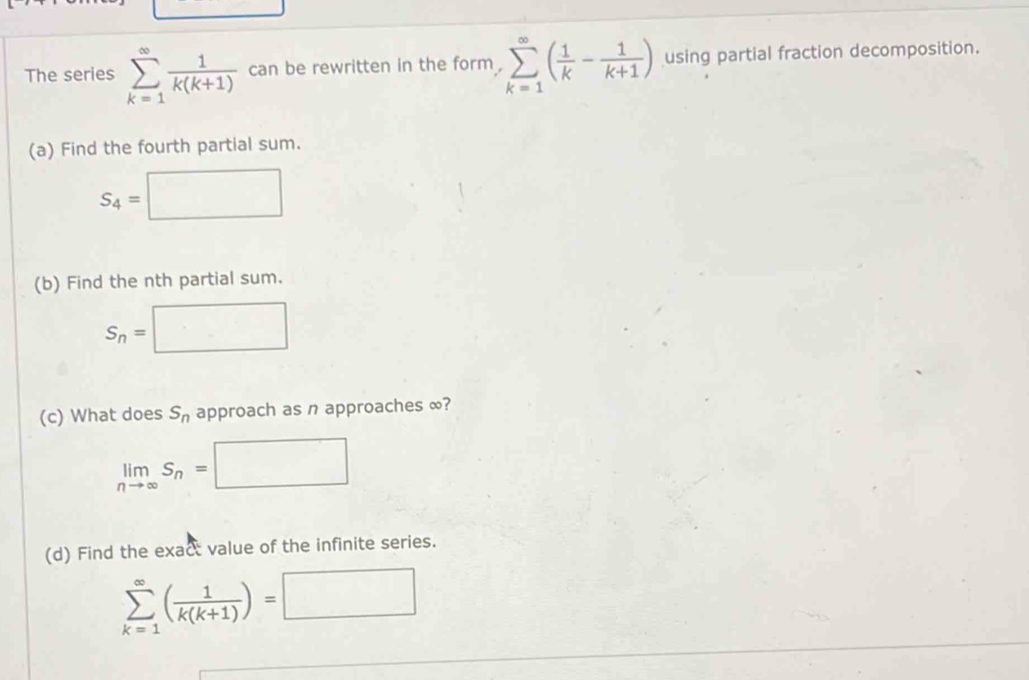 The series sumlimits _(k=1)^(∈fty) 1/k(k+1)  can be rewritten in the form . sumlimits _(k=1)^(∈fty)( 1/k - 1/k+1 ) using partial fraction decomposition. 
(a) Find the fourth partial sum.
S_4=
^circ 
(b) Find the nth partial sum.
S_n= · . □  □ 
(c) What does S_n approach as n approaches ∞?
limlimits _nto ∈fty S_n=□
(d) Find the exact value of the infinite series.
sumlimits _(k=1)^(∈fty)( 1/k(k+1) )=□