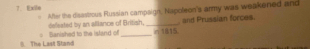 Exile 
After the disastrous Russian campaign, Napoleon's army was weakened and 
defeated by an alliance of British, _, and Prussian forces. 
Banished to the island of _in 1815. 
8. The Last Stand